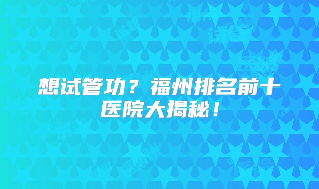 想试管功？福州排名前十医院大揭秘！
