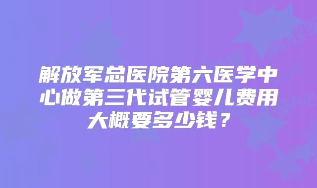 解放军总医院第六医学中心做第三代试管婴儿费用大概要多少钱?