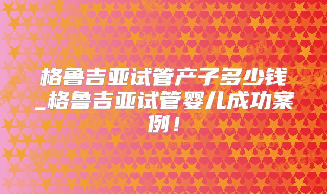 格鲁吉亚试管产子多少钱_格鲁吉亚试管婴儿成功案例!