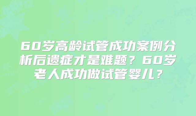 60岁高龄试管成功案例分析后遗症才是难题？60岁老人成功做试管婴儿？