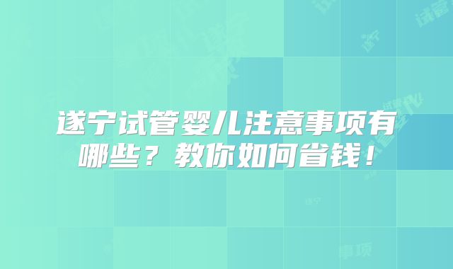 遂宁试管婴儿注意事项有哪些?教你如何省钱!