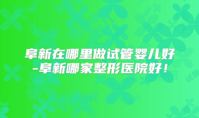 阜新在哪里做试管婴儿好-阜新哪家整形医院好!