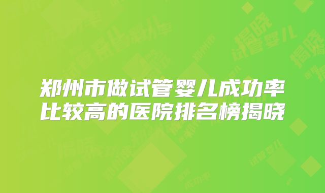 郑州市做试管婴儿成功率比较高的医院排名榜揭晓
