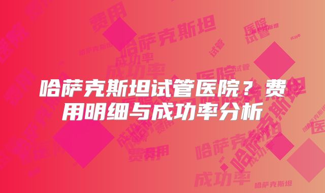 哈萨克斯坦试管医院？费用明细与成功率分析