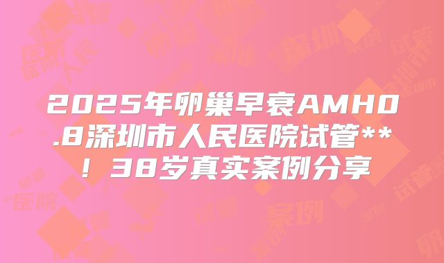 2025年卵巢早衰AMH0.8深圳市人民医院试管**！38岁真实案例分享