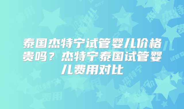 泰国杰特宁试管婴儿价格贵吗？杰特宁泰国试管婴儿费用对比