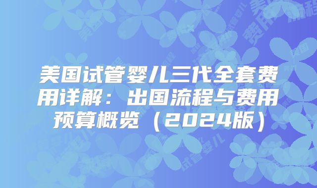 美国试管婴儿三代全套费用详解：出国流程与费用预算概览（2024版）
