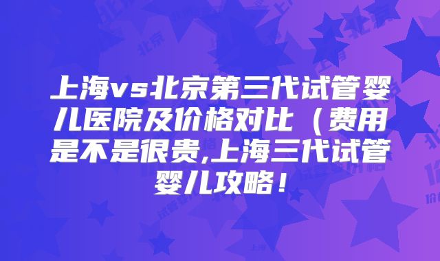 上海vs北京第三代试管婴儿医院及价格对比（费用是不是很贵,上海三代试管婴儿攻略！
