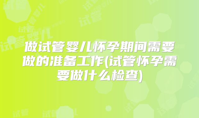 做试管婴儿怀孕期间需要做的准备工作(试管怀孕需要做什么检查)