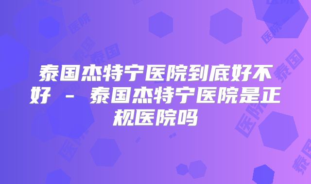泰国杰特宁医院到底好不好 - 泰国杰特宁医院是正规医院吗