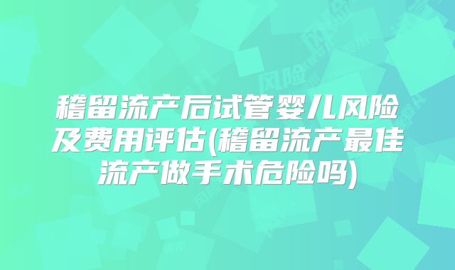 稽留流产后试管婴儿风险及费用评估(稽留流产最佳流产做手术危险吗)