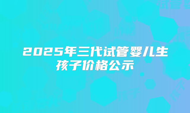 2025年三代试管婴儿生孩子价格公示