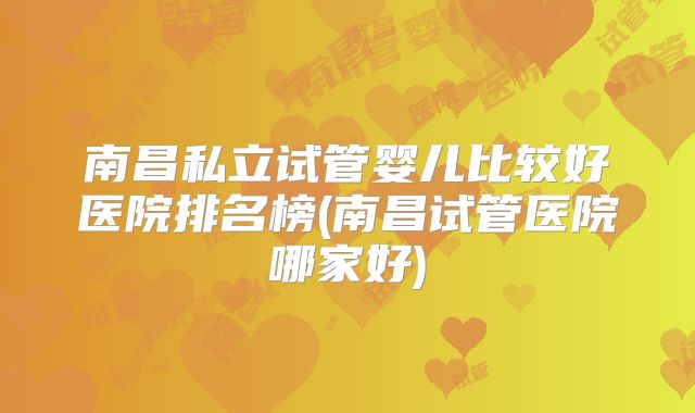 南昌私立试管婴儿比较好医院排名榜(南昌试管医院哪家好)