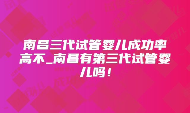 南昌三代试管婴儿成功率高不_南昌有第三代试管婴儿吗！