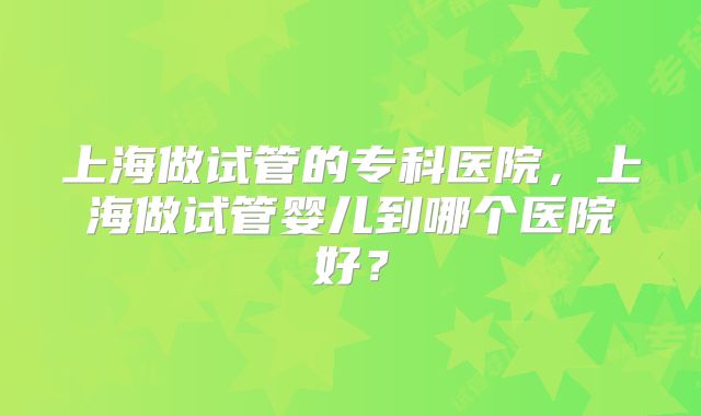 上海做试管的专科医院，上海做试管婴儿到哪个医院好？