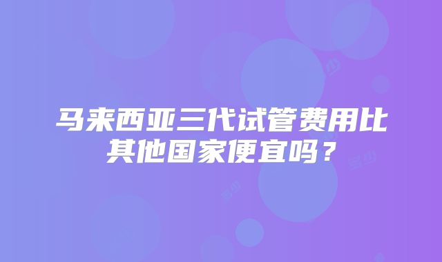 马来西亚三代试管费用比其他国家便宜吗?
