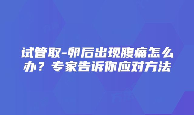 试管取-卵后出现腹痛怎么办?专家告诉你应对方法