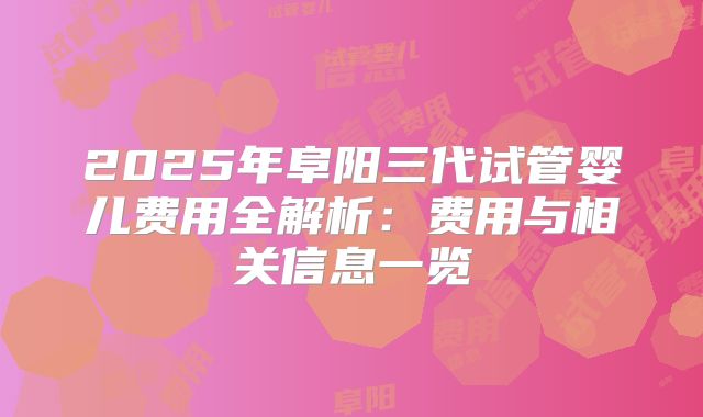 2025年阜阳三代试管婴儿费用全解析：费用与相关信息一览