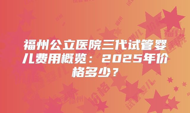 福州公立医院三代试管婴儿费用概览:2025年价格多少?