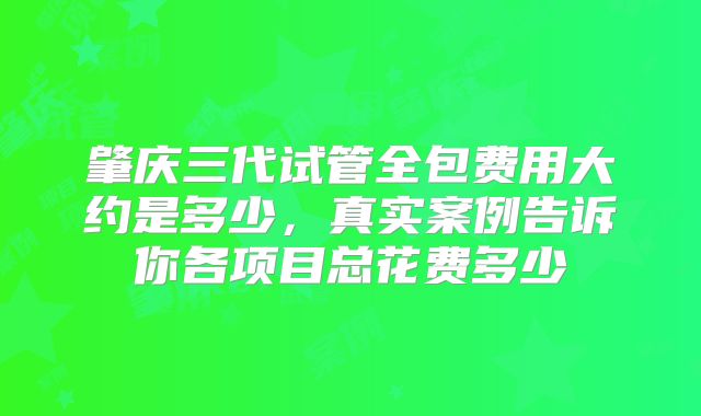 肇庆三代试管全包费用大约是多少，真实案例告诉你各项目总花费多少