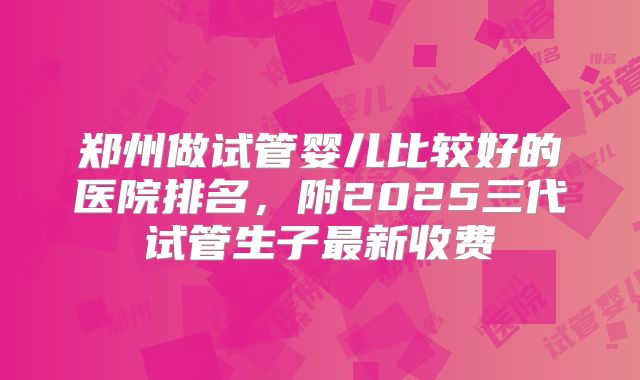 郑州做试管婴儿比较好的医院排名，附2025三代试管生子最新收费