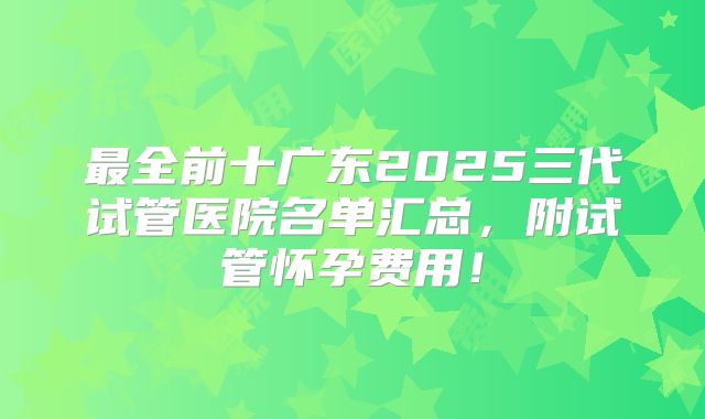最全前十广东2025三代试管医院名单汇总，附试管怀孕费用！