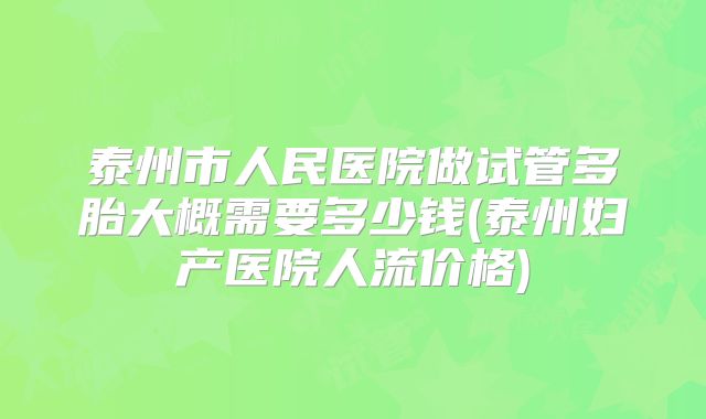 泰州市人民医院做试管多胎大概需要多少钱(泰州妇产医院人流价格)