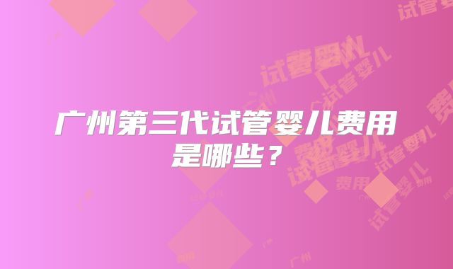广州第三代试管婴儿费用是哪些?