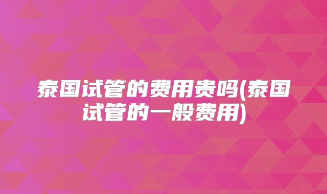 泰国试管的费用贵吗(泰国试管的一般费用)