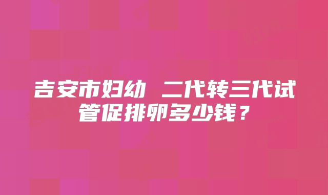 吉安市妇幼 二代转三代试管促排卵多少钱？