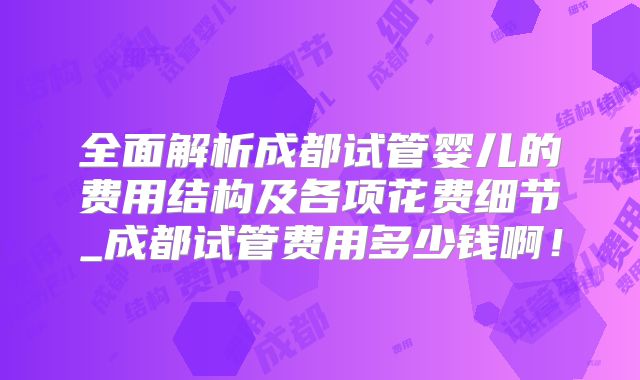 全面解析成都试管婴儿的费用结构及各项花费细节_成都试管费用多少钱啊！
