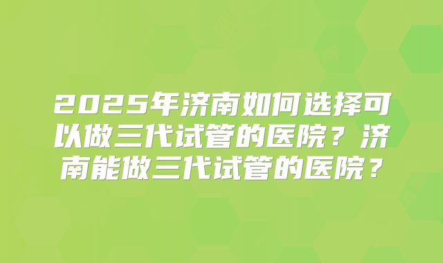 2025年济南如何选择可以做三代试管的医院?济南能做三代试管的医院?