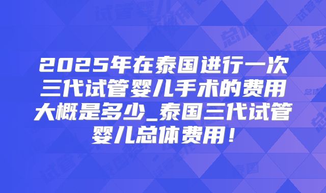 2025年在泰国进行一次三代试管婴儿手术的费用大概是多少_泰国三代试管婴儿总体费用！