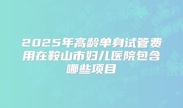 2025年高龄单身试管费用在鞍山市妇儿医院包含哪些项目