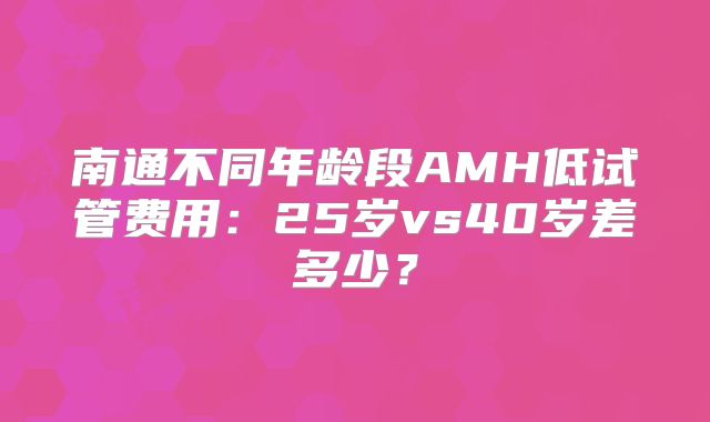 南通不同年龄段AMH低试管费用:25岁vs40岁差多少?