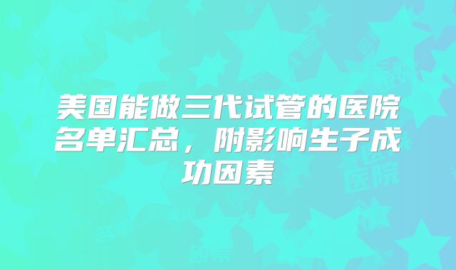 美国能做三代试管的医院名单汇总，附影响生子成功因素