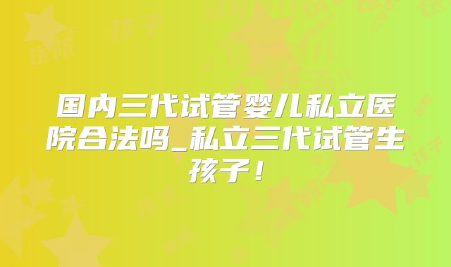 国内三代试管婴儿私立医院合法吗_私立三代试管生孩子!