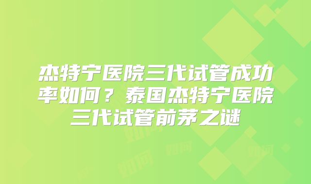 杰特宁医院三代试管成功率如何？泰国杰特宁医院三代试管前茅之谜