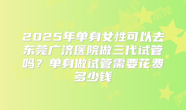 2025年单身女性可以去东莞广济医院做三代试管吗?单身做试管需要花费多少钱