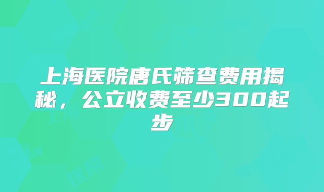 上海医院唐氏筛查费用揭秘,公立收费至少300起步