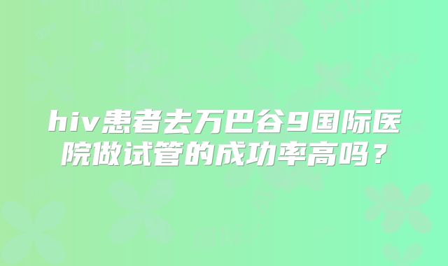 hiv患者去万巴谷9国际医院做试管的成功率高吗？