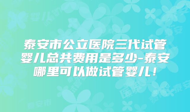 泰安市公立医院三代试管婴儿总共费用是多少-泰安哪里可以做试管婴儿！