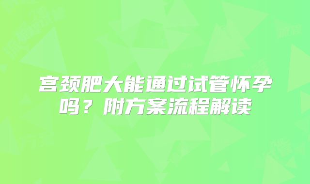 宫颈肥大能通过试管怀孕吗?附方案流程解读