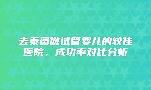 去泰国做试管婴儿的较佳医院，成功率对比分析