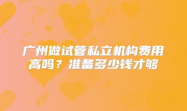 广州做试管私立机构费用高吗？准备多少钱才够