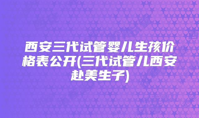 西安三代试管婴儿生孩价格表公开(三代试管儿西安赴美生子)