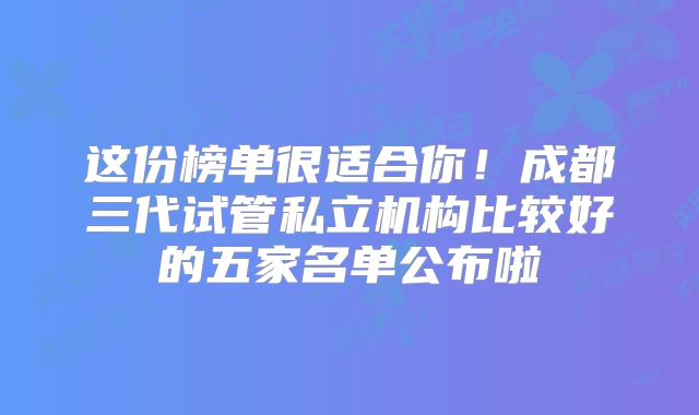 这份榜单很适合你！成都三代试管私立机构比较好的五家名单公布啦