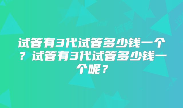 试管有3代试管多少钱一个?试管有3代试管多少钱一个呢?