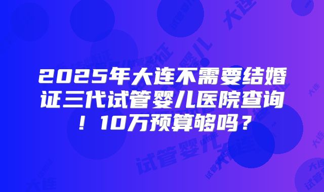 2025年大连不需要结婚证三代试管婴儿医院查询！10万预算够吗？