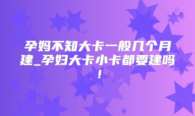孕妈不知大卡一般几个月建_孕妇大卡小卡都要建吗！